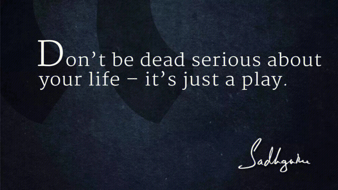 don't be dead serious about your life it's just a play.